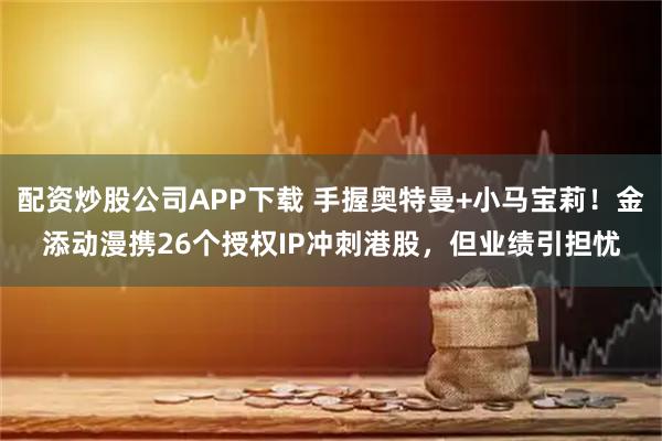 配资炒股公司APP下载 手握奥特曼+小马宝莉！金添动漫携26个授权IP冲刺港股，但业绩引担忧