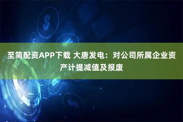 至简配资APP下载 大唐发电：对公司所属企业资产计提减值及报废