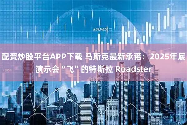 配资炒股平台APP下载 马斯克最新承诺：2025年底演示会“飞”的特斯拉 Roadster