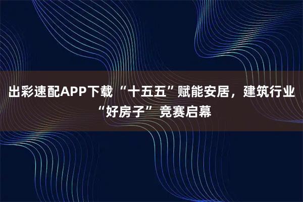出彩速配APP下载 “十五五”赋能安居，建筑行业 “好房子” 竞赛启幕