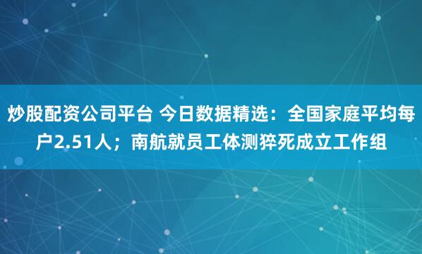 炒股配资公司平台 今日数据精选：全国家庭平均每户2.51人；南航就员工体测猝死成立工作组