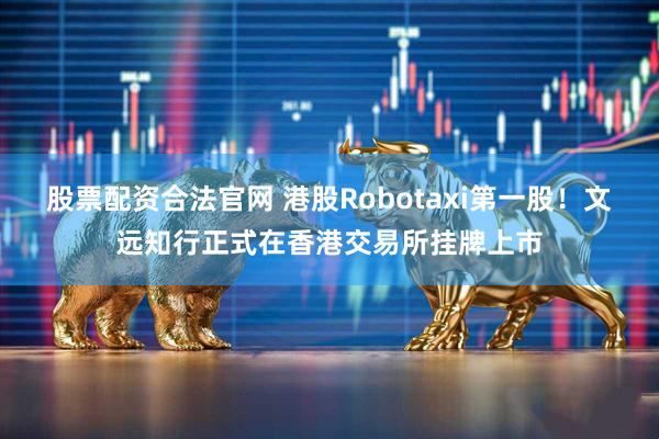 股票配资合法官网 港股Robotaxi第一股！文远知行正式在香港交易所挂牌上市