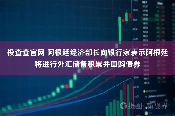 投查查官网 阿根廷经济部长向银行家表示阿根廷将进行外汇储备积累并回购债券