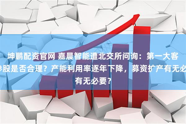 坤鹏配资官网 嘉晨智能遭北交所问询：第一大客户参股是否合理？产能利用率逐年下降，募资扩产有无必要？