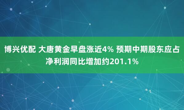 博兴优配 大唐黄金早盘涨近4% 预期中期股东应占净利润同比增加约201.1%