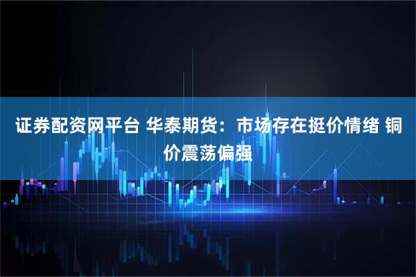 证券配资网平台 华泰期货：市场存在挺价情绪 铜价震荡偏强