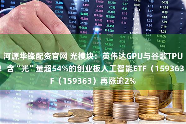 河源华锋配资官网 光模块：英伟达GPU与谷歌TPU的算力基石！含“光”量超54%的创业板人工智能ETF（159363）再涨逾2%