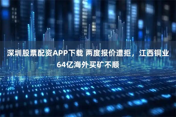 深圳股票配资APP下载 两度报价遭拒，江西铜业64亿海外买矿不顺