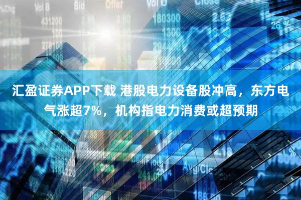 汇盈证券APP下载 港股电力设备股冲高，东方电气涨超7%，机构指电力消费或超预期