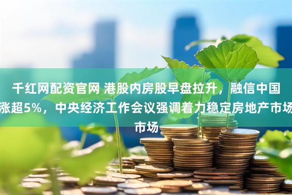 千红网配资官网 港股内房股早盘拉升，融信中国涨超5%，中央经济工作会议强调着力稳定房地产市场