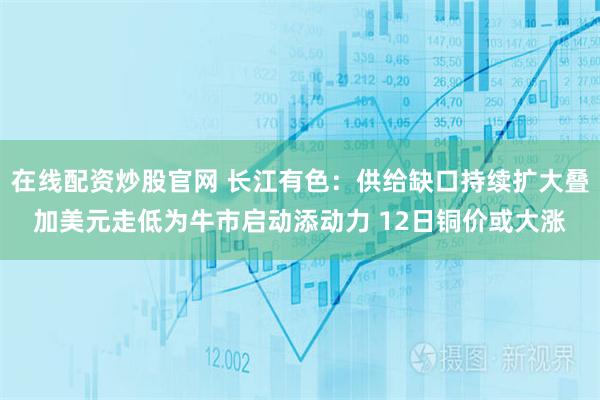 在线配资炒股官网 长江有色：供给缺口持续扩大叠加美元走低为牛市启动添动力 12日铜价或大涨