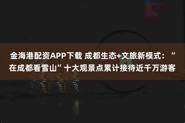 金海港配资APP下载 成都生态+文旅新模式：“在成都看雪山”十大观景点累计接待近千万游客
