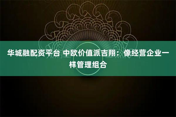 华城融配资平台 中欧价值派吉翔：像经营企业一样管理组合