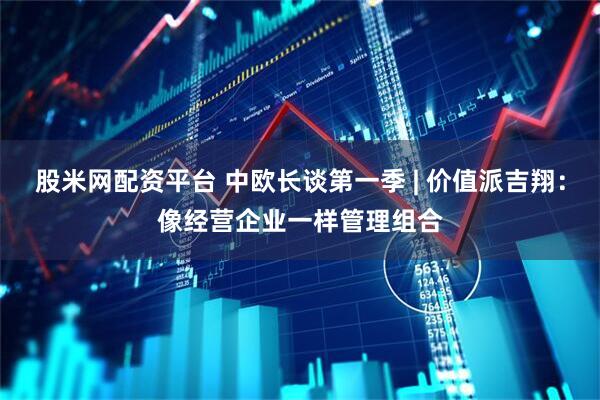 股米网配资平台 中欧长谈第一季 | 价值派吉翔：像经营企业一样管理组合