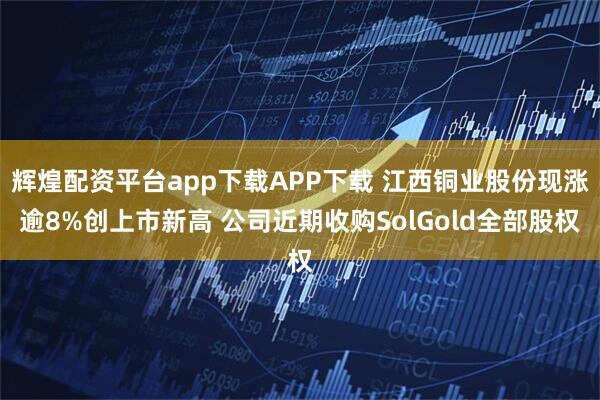 辉煌配资平台app下载APP下载 江西铜业股份现涨逾8%创上市新高 公司近期收购SolGold全部股权