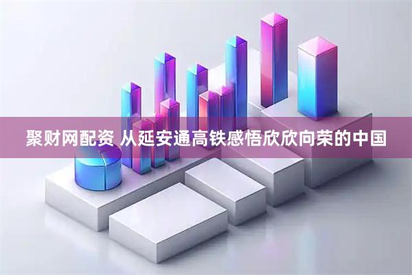 聚财网配资 从延安通高铁感悟欣欣向荣的中国