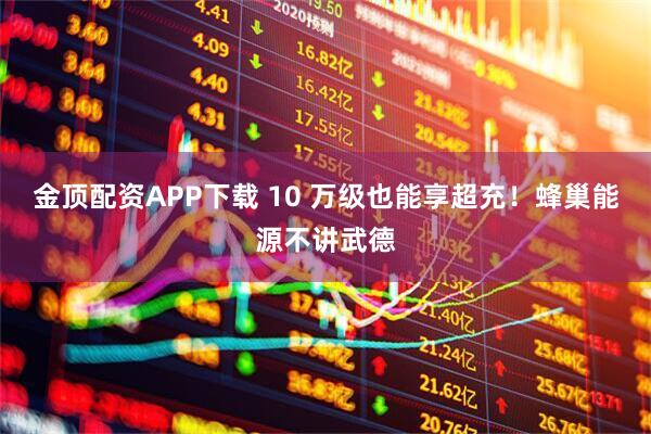 金顶配资APP下载 10 万级也能享超充！蜂巢能源不讲武德