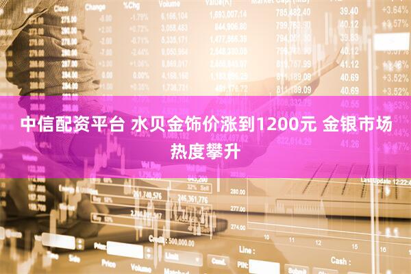 中信配资平台 水贝金饰价涨到1200元 金银市场热度攀升