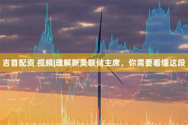 吉首配资 视频|理解新美联储主席，你需要看懂这段