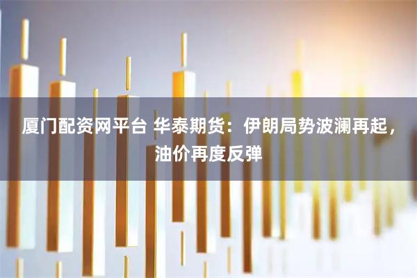 厦门配资网平台 华泰期货：伊朗局势波澜再起，油价再度反弹