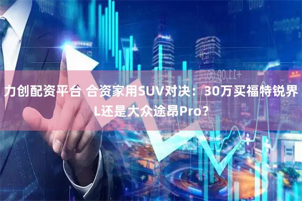 力创配资平台 合资家用SUV对决：30万买福特锐界L还是大众途昂Pro？