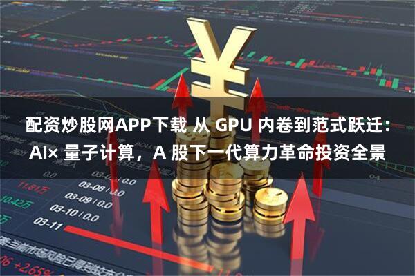 配资炒股网APP下载 从 GPU 内卷到范式跃迁：AI× 量子计算，A 股下一代算力革命投资全景