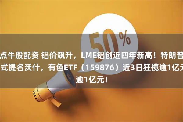 点牛股配资 铝价飙升，LME铝创近四年新高！特朗普正式提名沃什，有色ETF（159876）近3日狂揽逾1亿元！