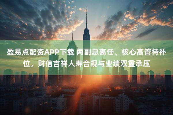 盈易点配资APP下载 两副总离任、核心高管待补位，财信吉祥人寿合规与业绩双重承压